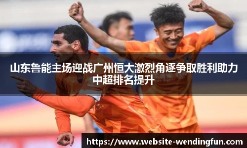 山东鲁能主场迎战广州恒大激烈角逐争取胜利助力中超排名提升