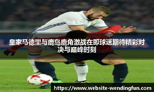 皇家马德里与鹿岛鹿角激战在即球迷期待精彩对决与巅峰时刻
