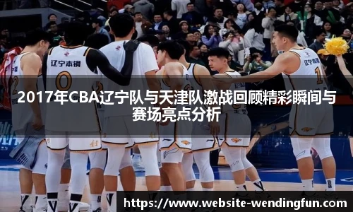 2017年CBA辽宁队与天津队激战回顾精彩瞬间与赛场亮点分析